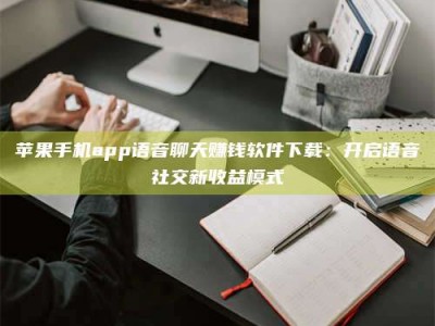 临海苹果手机app语音聊天赚钱软件下载：开启语音社交新收益模式